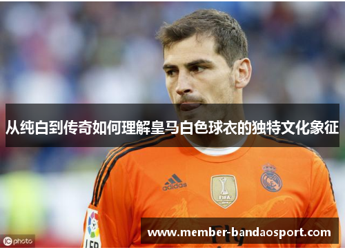 从纯白到传奇如何理解皇马白色球衣的独特文化象征 从纯白到传奇如何理解皇马白色球衣的独特文化象征