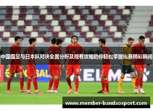 中国国足与日本队对决全面分析及观看攻略助你轻松掌握比赛精彩瞬间