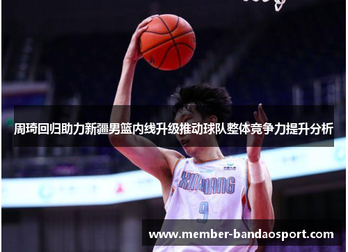 周琦回归助力新疆男篮内线升级推动球队整体竞争力提升分析