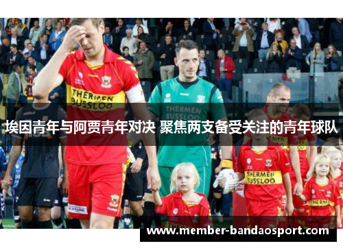 埃因青年与阿贾青年对决 聚焦两支备受关注的青年球队