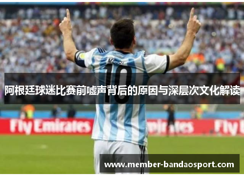 阿根廷球迷比赛前嘘声背后的原因与深层次文化解读 阿根廷球迷比赛前嘘声背后的原因与深层次文化解读