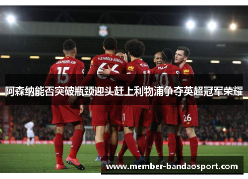 阿森纳能否突破瓶颈迎头赶上利物浦争夺英超冠军荣耀