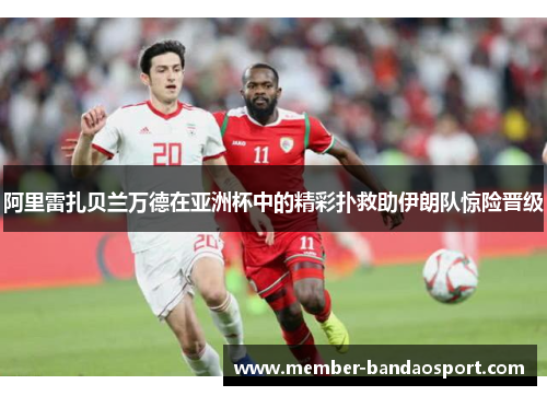 阿里雷扎贝兰万德在亚洲杯中的精彩扑救助伊朗队惊险晋级