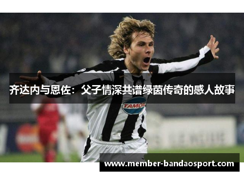 齐达内与恩佐:父子情深共谱绿茵传奇的感人故事 齐达内与恩佐:父子情深共谱绿茵传奇的感人故事