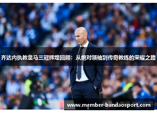 齐达内执教皇马三冠辉煌回顾：从绝对领袖到传奇教练的荣耀之路