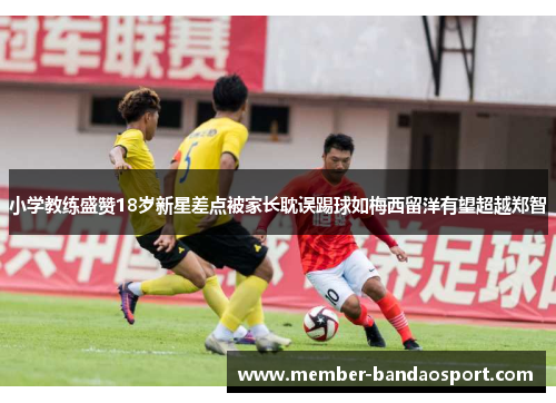 小学教练盛赞18岁新星差点被家长耽误踢球如梅西留洋有望超越郑智