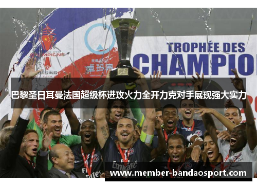巴黎圣日耳曼法国超级杯进攻火力全开力克对手展现强大实力 巴黎圣日耳曼法国超级杯进攻火力全开力克对手展现强大实力
